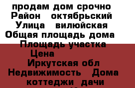 продам дом срочно › Район ­ октябрьский › Улица ­ вилюйская › Общая площадь дома ­ 60 › Площадь участка ­ 6 › Цена ­ 1 500 000 - Иркутская обл. Недвижимость » Дома, коттеджи, дачи продажа   . Иркутская обл.